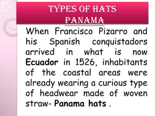 TYPES OF HATS
        Panama
When Francisco Pizarro and
his Spanish conquistadors
arrived in what is now
Ecuador in 1526, inhabitants
of the coastal areas were
already wearing a curious type
of headwear made of woven
straw- Panama hats .
 