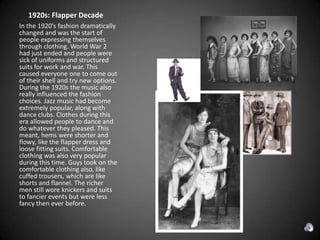      1920s: Flapper DecadeIn the 1920’s fashion dramatically changed and was the start of people expressing themselves through clothing. World War 2 had just ended and people were sick of uniforms and structured suits for work and war. This caused everyone one to come out of their shell and try new options. During the 1920s the music also really influenced the fashion choices. Jazz music had become extremely popular, along with dance clubs. Clothes during this era allowed people to dance and do whatever they pleased. This meant, hems were shorter and flowy, like the flapper dress and loose fitting suits. Comfortable clothing was also very popular during this time. Guys took on the comfortable clothing also, like cuffed trousers, which are like shorts and flannel. The richer men still wore knickers and suits to fancier events but were less fancy then ever before. 