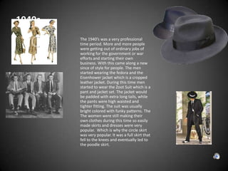  1940sThe 1940’s was a very professional time period. More and more people were getting out of ordinary jobs of working for the government or war efforts and starting their own business. With this came along a new since of style for people. The men started wearing the fedora and the Eisenhower jacket which is a cropped leather jacket. During this time men started to wear the Zoot Suit which is a pant and jacket set. The jacket would be padded with extra long tails, while the pants were high waisted and tighter fitting. The suit was usually bright colored with funky patterns. The The women were still making their own clothes during this time so easily made skirts and dresses were very popular.  Which is why the circle skirt was very popular. It was a full skirt that fell to the knees and eventually led to the poodle skirt. 