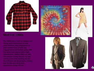 Mod Era: 1960sThe 1960s were a time for hippies and strong social movements to have more freedom. Men stepped out of their comfort zone of suits and stepped out in bell bottom pants with low waist hems paired with a high collared shirt.  Buffalo Plaid was also very popular during this era. For the women it was time to bring out the short dresses and go-go boots. Paisley and Tie-Dye also made their appearance during this era. 