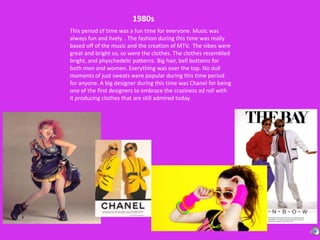 1980sThis period of time was a fun time for everyone. Music was always fun and lively. . The fashion during this time was really based off of the music and the creation of MTV.  The vibes were great and bright so, so were the clothes. The clothes resembled bright, and physchedelic patterns. Big hair, bell bottoms for both men and women. Everything was over the top. No dull moments of just sweats were popular during this time period for anyone. A big designer during this time was Chanel for being one of the first designers to embrace the craziness ad roll with it producing clothes that are still admired today. 