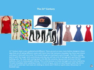 The 21st Century21st Century style is very scattered and different. There are just so many more fashion designers these days that are all taking different routes with there lines that everyone nowadays has there own choice and doesn’t stick with one trend. The trends though are starting to cycle through. The 50s is coming back in with the longer skirts and dresses and also you will see a lot of teenage girls sporting 50’s style bathing suits. The main style coming back is the 80s like converse, leg warmers and even the bell bottoms, much to many people’s dismay. This is only because so many teenagers are more inspired by the past nowadays when speaking of style. In terms of guys, some are sporting past styles like skinny jeans and muscle tees’ but many are sticking to shorts and T-Shirts or sports wear, like jerseys’ or baseball caps. 