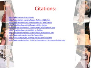 Citations:http://www.1920-30.com/fashion/http://www.fashion-era.com/flapper_fashion_1920s.htmhttp://www.wikihow.com/Dress-in-American-1940s-Fashionhttp://en.wikipedia.org/wiki/Category:1940s_fashionhttp://vintageclothing.about.com/od/1940s/tp/40s-Men-s-.htmhttp://en.wikipedia.org/wiki/1960s_in_fashionhttp://vintageclothing.about.com/od/1960s/tp/60s-mens.htmhttp://www.tripletsandus.com/80s/fashion.htmhttp://www.liketotally80s.com/top-80s-fashion-trends.htmlhttp://www.ehow.com/facts_7567758_information-21st-century-fashion.html