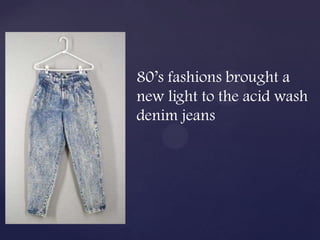 80’s fashions brought a
new light to the acid wash
denim jeans
 