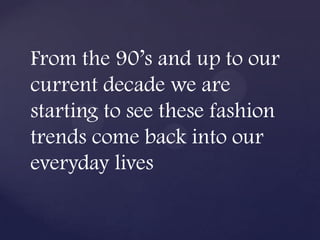 From the 90’s and up to our
current decade we are
starting to see these fashion
trends come back into our
everyday lives
 