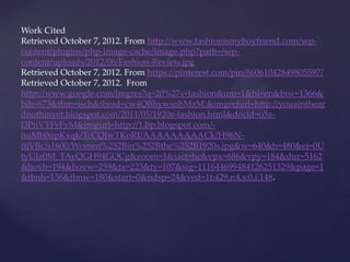 Work Cited
Retrieved October 7, 2012. From http://www.fashionismyboyfriend.com/wp-
content/plugins/php-image-cache/image.php?path=/wp-
content/uploads/2012/06/Fashion-Review.jpg
Retrieved October 7, 2012. From https://pinterest.com/pin/86061042849805597/
Retrieved October 7, 2012. From
http://www.google.com/imgres?q=20%27s+fashion&um=1&hl=en&biw=1366&
bih=673&tbm=isch&tbnid=cw4QBhywsnbMzM:&imgrefurl=http://youainthear
dnothinyet.blogspot.com/2011/05/1920s-fashion.html&docid=o5z-
DPnVYPrFvM&imgurl=http://1.bp.blogspot.com/-
nuMb0upKxqk/TcCQJwTKoRI/AAAAAAAAACk/H96N-
ftjVBc/s1600/Women%252Bin%252Bthe%252B1920s.jpg&w=640&h=480&ei=0U
tyUIz0M_TAyQGH94GQCg&zoom=1&iact=hc&vpx=686&vpy=184&dur=5162
&hovh=194&hovw=259&tx=223&ty=107&sig=111644699484126251329&page=1
&tbnh=136&tbnw=180&start=0&ndsp=24&ved=1t:429,r:4,s:0,i:148.
 