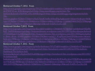 Retrieved October 7, 2012. From
http://www.google.com/imgres?q=70%27s+fashion&hl=en&biw=1366&bih=673&tbm=isch&tbn
id=P3f1P-D-xo_tOM:&imgrefurl=http://img.moonbuggy.org/stylish-70s-
fashion/&docid=zNbWltCyS5yAbM&imgurl=http://img2.moonbuggy.org/imgstore/stylish-
70s-
fashion.jpg&w=522&h=731&ei=sAhzUNnsKYmByAHeuIHgAg&zoom=1&iact=hc&vpx=563&
vpy=157&dur=1534&hovh=266&hovw=190&tx=64&ty=122&sig=111644699484126251329&page
=1&tbnh=153&tbnw=120&start=0&ndsp=23&ved=1t:429,r:3,s:0,i:145
Retrieved October 7,2012. From
http://www.google.com/imgres?q=disco&hl=en&biw=1366&bih=673&tbm=isch&tbnid=R2eI9e
8oD_0uRM:&imgrefurl=http://ksquaredmusic.wordpress.com/2011/05/14/discotheque/&docid
=TT10ubKqioYAqM&imgurl=http://ksquaredmusic.files.wordpress.com/2011/05/bigstockphot
o_disco_divas_424885.jpg&w=5910&h=3543&ei=uwlzUI_5GqiHywGisoGIDQ&zoom=1&iact=
hc&vpx=709&vpy=312&dur=2983&hovh=174&hovw=290&tx=103&ty=94&sig=11164469948412
6251329&page=2&tbnh=116&tbnw=193&start=19&ndsp=24&ved=1t:429,r:3,s:19,i:209
Retrieved October 7, 2012. From
http://www.google.com/imgres?q=belle+bottoms+70%27s&hl=en&biw=1366&bih=673&tbm=is
ch&tbnid=pRTlVXFszHr8VM:&imgrefurl=http://trendnerd.com/2011/05/14/1970s-fashion-
flashback/70s-fashion-bell-
bottoms/&docid=wKpJswf0oYAubM&imgurl=http://trendnerd.files.wordpress.com/2011/05/7
0s-fashion-bell-
bottoms.jpg%253Fw%253D450&w=450&h=495&ei=FAtzUKOFAoiEyAGc1YHQDw&zoom=1&
iact=hc&vpx=865&vpy=151&dur=1627&hovh=235&hovw=214&tx=157&ty=137&sig=111644699
484126251329&page=2&tbnh=165&tbnw=172&start=24&ndsp=30&ved=1t:429,r:5,s:24,i:164
 