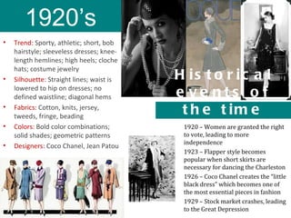 1920’s
•   Trend: Sporty, athletic; short, bob
    hairstyle; sleeveless dresses; knee-
    length hemlines; high heels; cloche
    hats; costume jewelry
•   Silhouette: Straight lines; waist is   H is t o r ic a l
    lowered to hip on dresses; no
    defined waistline; diagonal hems       e ve nts o f
•   Fabrics: Cotton, knits, jersey,
    tweeds, fringe, beading
                                            t h e t im e
•   Colors: Bold color combinations;        1920 – Women are granted the right
    solid shades; geometric patterns        to vote, leading to more
                                            independence
•   Designers: Coco Chanel, Jean Patou
                                            1923 – Flapper style becomes
                                            popular when short skirts are
                                            necessary for dancing the Charleston
                                            1926 – Coco Chanel creates the “little
                                            black dress” which becomes one of
                                            the most essential pieces in fashion
                                            1929 – Stock market crashes, leading
                                            to the Great Depression
 