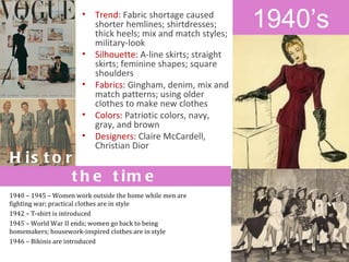 •   Trend: Fabric shortage caused
                          shorter hemlines; shirtdresses;
                          thick heels; mix and match styles;
                                                                1940’s
                          military-look
                      •   Silhouette: A-line skirts; straight
                          skirts; feminine shapes; square
                          shoulders
                      •   Fabrics: Gingham, denim, mix and
                          match patterns; using older
                          clothes to make new clothes
                      •   Colors: Patriotic colors, navy,
                          gray, and brown
                      •   Designers: Claire McCardell,
                          Christian Dior
H is t o r ic a l e v e n t s o f
          t h e t im e
1940 – 1945 – Women work outside the home while men are
fighting war; practical clothes are in style
1942 – T-shirt is introduced
1945 – World War II ends; women go back to being
homemakers; housework-inspired clothes are in style
1946 – Bikinis are introduced
 
