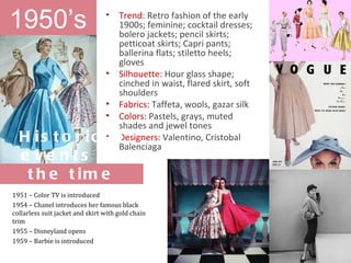 1950’s                           •    Trend: Retro fashion of the early
                                      1900s; feminine; cocktail dresses;
                                      bolero jackets; pencil skirts;
                                      petticoat skirts; Capri pants;
                                      ballerina flats; stiletto heels;
                                      gloves
                                 •    Silhouette: Hour glass shape;
                                      cinched in waist, flared skirt, soft
                                      shoulders
                                 •    Fabrics: Taffeta, wools, gazar silk
                                 •    Colors: Pastels, grays, muted
                                      shades and jewel tones
  H is t o r ic a l
                •                     Designers: Valentino, Cristobal
                                      Balenciaga
  e ve nts o f
   t h e t im e
1951 – Color TV is introduced
1954 – Chanel introduces her famous black
collarless suit jacket and skirt with gold chain
trim
1955 – Disneyland opens
1959 – Barbie is introduced
 