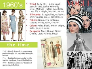 1960’s
 1960s
                             •    Trend: Early 60s – a-lines and
                                  pencil skirts, Jackie Kennedy
                                  style; Mid 60s – Mod, miniskirts;
                                  Late 60s – hippie, relaxed clothes
                             •    Silhouette: Straight line, waistless
                                  shift; trapeze dress; bell sleeves
                             •    Fabrics: Geometric patterns,
                                  cotton, jersey, wool, crochet
                             •    Colors: Pales, black, white, bright,
                                  bold, tie-dye, neon
                             •    Designers: Mary Quant, Pierre
                                  Cardin, Laura Ashley, Pucci
   H is t o r ic a l
   e ve nts o f
    t h e t im e
1963 – John F. Kennedy is assassinated
ending Camelot era and Jackie Kennedy
fashion
1964 – Beatles become popular in U.S.,
starting London style and Mod fashion
1969 – First man on moon; Woodstock
sparks hippie fashion
 