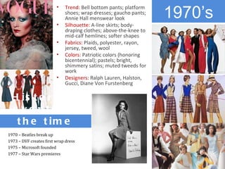 1970’s
                         •   Trend: Bell bottom pants; platform
                             shoes; wrap dresses; gaucho pants;
                             Annie Hall menswear look
                         •   Silhouette: A-line skirts; body-
                             draping clothes; above-the-knee to
                             mid-calf hemlines; softer shapes
                         •   Fabrics: Plaids, polyester, rayon,
                             jersey, tweed, wool
                         •   Colors: Patriotic colors (honoring
                             bicentennial); pastels; bright,
                             shimmery satins; muted tweeds for
                             work
                         •   Designers: Ralph Lauren, Halston,
                             Gucci, Diane Von Furstenberg

  H is t o r ic a l
  e ve nts o f
   t h e t im e
1970 – Beatles break up
1973 – DVF creates first wrap dress
1975 – Microsoft founded
1977 – Star Wars premieres
 