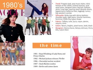 1980’s                          •   Trend: Preppie look; pop music styles; retro
                                    fashion of the 1950s; cocktail dresses; acid
                                    wash jeans, designer jeans; big hair; balloon
                                    skirts; crop tops; exercise wear (bicycle shorts,
                                    legwarmers); ballerina flats; leggings; tunics;
                                    big sweaters; pumps
                                •   Silhouette: Bulky top with skinny bottom;
                                    shoulder pads; tight jeans; shorter hemlines;
                                    feminine 1950s hour glass shape
                                •   Fabrics: Taffeta, tulle, lycra, rayon, denim,
                                    sequins, knits
                                •   Colors: Neons, brights, jewel tones, bold, black
                                •   Designers: Donna Karan, Betsey Johnson, Perry
                                    Ellis, Calvin Klein


              H is t o r ic a l
              e ve nts o f
               t h e t im e
         1981 – Royal Wedding of Lady Diana and
         Prince Charles
         1982 – Michael Jackson releases Thriller
         1986 – Chernobyl nuclear accident
         1987 – Stock Market crashes
         1989 – Berlin wall comes down
 