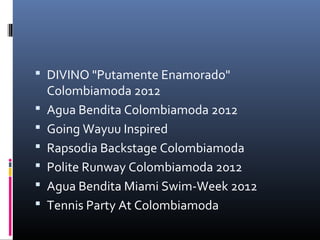  DIVINO "Putamente Enamorado" 
    Colombiamoda 2012
   Agua Bendita Colombiamoda 2012
   Going Wayuu Inspired
   Rapsodia Backstage Colombiamoda
   Polite Runway Colombiamoda 2012
   Agua Bendita Miami Swim-Week 2012
   Tennis Party At Colombiamoda
 