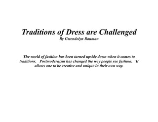 Traditions of Dress are Challenged
                      By Gwendolyn Bauman



  The world of fashion has been turned upside down when it comes to
traditions. Postmodernism has changed the way people see fashion. It
          allows one to be creative and unique in their own way.
 