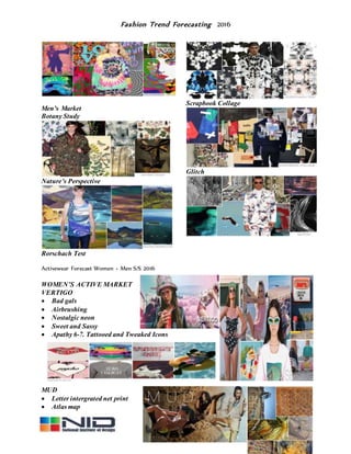 Fashion Trend Forecasting 2016
Men’s Market
Botany Study
Nature’s Perspective
Rorschach Test
Scrapbook Collage
Glitch
Activewear Forecast Women + Men S/S 2016
WOMEN’S ACTIVE MARKET
VERTIGO
 Bad gals
 Airbrushing
 Nostalgic neon
 Sweet and Sassy
 Apathy 6-7. Tattooed and Tweaked Icons
MUD
 Letter intergrated net print
 Atlas map
 