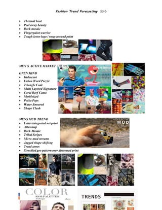 Fashion Trend Forecasting 2016
 Thermal heat
 Peel away beauty
 Rock mosaic
 Fingerpaint warrior
 Tough letter logo / wrap around print
MEN’S ACTIVE MARKET
OPEN MIND
 Iridescent
 Urban Word Puzzle
 Triangle Code
 Multi Layered Signature
 Coral Reef Camo
 Marbleized
 Polka Pops
 Water Smeared
 Shape Clash
MENS MUD TREND
 Letter integrated net print
 Atlas map
 Rock Mosaic
 Tribal Stripes
 Micro mud streams
 Jagged shape shifting
 Tread zones
 Stenciled geo pattern over distressed print
 