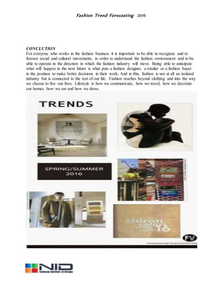 Fashion Trend Forecasting 2016
CONCLUTION
For everyone who works in the fashion business it is important to be able to recognize and to
foresee social and cultural movements, in order to understand the fashion environment and to be
able to operate in the direction in which the fashion industry will move. Being able to anticipate
what will happen in the next future is what puts a fashion designer, a retailer or a fashion buyer
in the position to make better decisions in their work. And in this, fashion is not at all an isolated
industry but is connected to the rest of our life. Fashion reaches beyond clothing and into the way
we choose to live our lives. Lifestyle is how we communicate, how we travel, how we decorate
our homes, how we eat and how we dress.
 