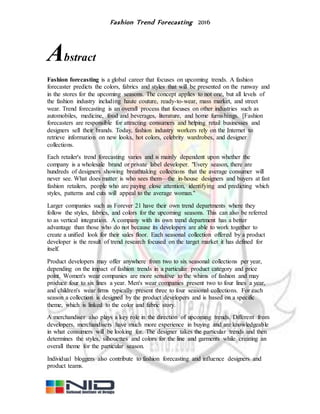 Fashion Trend Forecasting 2016
Abstract
Fashion forecasting is a global career that focuses on upcoming trends. A fashion
forecaster predicts the colors, fabrics and styles that will be presented on the runway and
in the stores for the upcoming seasons. The concept applies to not one, but all levels of
the fashion industry including haute couture, ready-to-wear, mass market, and street
wear. Trend forecasting is an overall process that focuses on other industries such as
automobiles, medicine, food and beverages, literature, and home furnishings. [Fashion
forecasters are responsible for attracting consumers and helping retail businesses and
designers sell their brands. Today, fashion industry workers rely on the Internet to
retrieve information on new looks, hot colors, celebrity wardrobes, and designer
collections.
Each retailer's trend forecasting varies and is mainly dependent upon whether the
company is a wholesale brand or private label developer. "Every season, there are
hundreds of designers showing breathtaking collections that the average consumer will
never see. What does matter is who sees them—the in-house designers and buyers at fast
fashion retailers, people who are paying close attention, identifying and predicting which
styles, patterns and cuts will appeal to the average woman."
Larger companies such as Forever 21 have their own trend departments where they
follow the styles, fabrics, and colors for the upcoming seasons. This can also be referred
to as vertical integration. A company with its own trend department has a better
advantage than those who do not because its developers are able to work together to
create a unified look for their sales floor. Each seasonal collection offered by a product
developer is the result of trend research focused on the target market it has defined for
itself.
Product developers may offer anywhere from two to six seasonal collections per year,
depending on the impact of fashion trends in a particular product category and price
point. Women's wear companies are more sensitive to the whims of fashion and may
produce four to six lines a year. Men's wear companies present two to four lines a year,
and children's wear firms typically present three to four seasonal collections. For each
season a collection is designed by the product developers and is based on a specific
theme, which is linked to the color and fabric story.
A merchandiser also plays a key role in the direction of upcoming trends. Different from
developers, merchandisers have much more experience in buying and are knowledgeable
in what consumers will be looking for. The designer takes the particular trends and then
determines the styles, silhouettes and colors for the line and garments while creating an
overall theme for the particular season.
Individual bloggers also contribute to fashion forecasting and influence designers and
product teams.
 