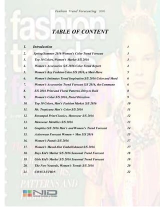 Fashion Trend Forecasting 2016
TABLE OF CONTENT
1. Introduction 1
2. Spring/Summer 2016 Women's Color Trend Forecast 3
3. Top 10 Colors, Women's Market S/S 2016 3
4. Women's Accessories S/S 2016 Color Trend Report 4
5. Women's Key Fashion Color S/S 2016, a Must-Have 5
6. Women's Intimates Trend Inspiration S/S 2016 Color and Mood 6
7. Women's Accessories Trend Forecast S/S 2016, the Commune 6
8. S/S 2016 Print and Floral Patterns, Ditsy to Bold 8
9. Women's Color S/S 2016, Pastel Direction 9
10. Top 10 Colors, Men's Fashion Market S/S 2016 10
11. Mr. Tropicana Men’s Color S/S 2016 11
12. Revamped Print Classics, Menswear S/S 2016 12
13. Menswear Metallics S/S 2016 13
14. Graphics S/S 2016 Men’s and Women’s Trend Forecast 14
15. Activewear Forecast Women + Men S/S 2016 15
16. Women's Pastels S/S 2016 17
17. Women's Maxed-Out Embellishment S/S 2016 17
18. Boys Kid's Market S/S 2016 Seasonal Trend Forecast 18
19. Girls Kid's Market S/S 2016 Seasonal Trend Forecast 19
20. The New Neutrals, Women's Trends S/S 2016 20
21. CONCLUTION 22
 