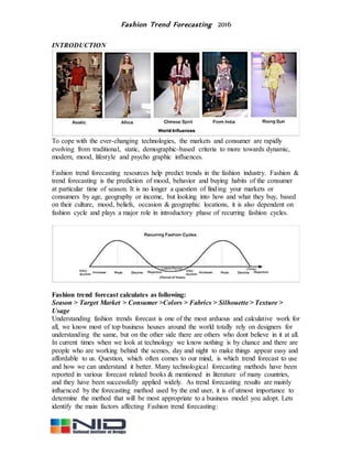 Fashion Trend Forecasting 2016
INTRODUCTION
To cope with the ever-changing technologies, the markets and consumer are rapidly
evolving from traditional, static, demographic-based criteria to more towards dynamic,
modern, mood, lifestyle and psycho graphic influences.
Fashion trend forecasting resources help predict trends in the fashion industry. Fashion &
trend forecasting is the prediction of mood, behavior and buying habits of the consumer
at particular time of season. It is no longer a question of finding your markets or
consumers by age, geography or income, but looking into how and what they buy, based
on their culture, mood, beliefs, occasion & geographic locations, it is also dependent on
fashion cycle and plays a major role in introductory phase of recurring fashion cycles.
Fashion trend forecast calculates as following:
Season > Target Market > Consumer >Colors > Fabrics > Silhouette > Texture >
Usage
Understanding fashion trends forecast is one of the most arduous and calculative work for
all, we know most of top business houses around the world totally rely on designers for
understanding the same, but on the other side there are others who dont believe in it at all.
In current times when we look at technology we know nothing is by chance and there are
people who are working behind the scenes, day and night to make things appear easy and
affordable to us. Question, which often comes to our mind, is which trend forecast to use
and how we can understand it better. Many technological forecasting methods have been
reported in various forecast related books & mentioned in literature of many countries,
and they have been successfully applied widely. As trend forecasting results are mainly
influenced by the forecasting method used by the end user, it is of utmost importance to
determine the method that will be most appropriate to a business model you adopt. Lets
identify the main factors affecting Fashion trend forecasting:
 