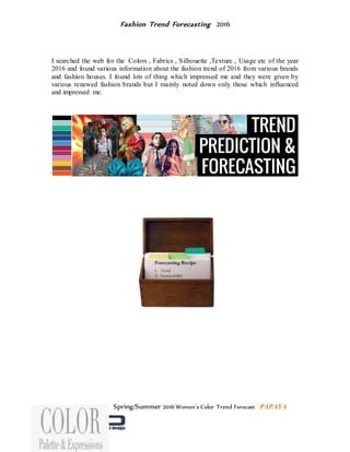 Fashion Trend Forecasting 2016
I searched the web for the Colors , Fabrics , Silhouette ,Texture , Usage etc of the year
2016 and found various information about the fashion trend of 2016 from various brands
and fashion houses. I found lots of thing which impressed me and they were given by
various renewed fashion brands but I mainly noted down only those which influenced
and impressed me.
Spring/Summer 2016 Women's Color Trend Forecast PAPAYA
 