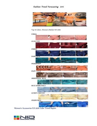 Fashion Trend Forecasting 2016
Top 10 Colors, Women's Market S/S 2016
CORAL
BURGUNDY
INDIGO
DARK TEAL
PERSIMMON
HAZY TAUPE
MOONSTONE BLUE
BLUE HYDRANGEA
LEMON CHIFFON
PERIWINKLE
Women's Accessories S/S 2016 Color Trend Report
 