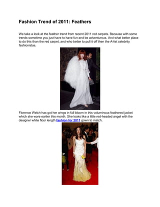 Fashion Trend of 2011: Feathers

We take a look at the feather trend from recent 2011 red carpets. Because with some
trends sometime you just have to have fun and be adventurous. And what better place
to do this than the red carpet, and who better to pull it off then the A-list celebrity
fashionistas.




Florence Welch has got her wings in full bloom in this voluminous feathered jacket
which she wore earlier this month. She looks like a little red-headed angel with the
designer white floor length fashion for 2011 gown to match.
 