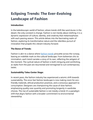 Eclipsing Trends: The Ever-Evolving
Landscape of Fashion
Introduction:
In the kaleidoscopic world of fashion, where trends shift like sand dunes in the
desert, the only constant is change. Fashion is not merely about clothing; it is a
dynamic expression of culture, identity, and creativity that metamorphoses
with each passing season. This article delves into the fascinating realm of
fashion, exploring its transformative nature and the relentless pursuit of
innovation that propels this vibrant industry forward.
The Dance of Trends:
Fashion is akin to a dance where fashion trends pirouette across the runway,
leaving an indelible mark on the cultural landscape. From bohemian chic to
minimalism, each trend narrates a story of its own, reflecting the zeitgeist of
the moment. The cyclical nature of fashion is both intriguing and comforting,
as styles from the past are resurrected and reimagined to suit contemporary
tastes.
Sustainability Takes Center Stage:
In recent years, the fashion industry has experienced a seismic shift towards
sustainability. The once-fast fashion landscape is now making room for eco-
friendly materials, ethical production practices, and a conscious approach to
consumption. Designers are championing the cause of slow fashion,
emphasizing quality over quantity and promoting longevity in wardrobe
choices. The rise of sustainable fashion is not merely a trend; it's a paradigm
shift that aligns fashion with a broader commitment to environmental
stewardship.
 