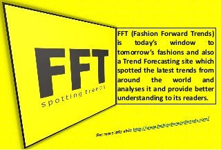 FFT (Fashion Forward Trends)
is today’s window to
tomorrow’s fashions and also
a Trend Forecasting site which
spotted the latest trends from
around the world and
analyses it and provide better
understanding to its readers.
 