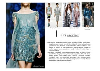 • Get	
   ready	
   to	
   shine	
   next	
   summer	
   thanks	
   to	
   Alberta	
   FerreV,	
   Peter	
   Pilo8o,	
  
Mary	
  Katrantzou,	
  Antonio	
  Berardi,	
  Giles,	
  Roksanda	
  Ilincic,	
  Bo8ega	
  Veneta,	
  
Anne	
   Valerie	
   Hash,	
   Balmain,	
   Jonathan	
   Saunders,	
   Viktor&Rolf	
   (who	
   were	
  
inspired	
   by	
   mirrors	
   for	
   their	
   collecBons),	
   and	
   Luis	
   Vui8on	
   (where	
   the	
  
smallest	
   sequins	
   ever	
   produced	
   were	
   used).	
   	
   Embellishment	
   isn’t	
   just	
   a	
  
party-­‐season	
  thing.	
  
IS	
  FOR	
  IRIDESCENCE	
  I	
  
• Siate	
  pronB	
  a	
  brillare	
  la	
  prossima	
  stagione	
  esBva	
  grazie	
  ad	
  Alberta	
  FerreV,	
  
Peter	
   Pilo8o,	
   Mary	
   Katrantzou,	
   Antonio	
   Berardi,	
   Giles,	
   Roksanda	
   Ilincic,	
  
Bo8ega	
   Veneta,	
   Anne	
   Valerie	
   Hash,	
   Balmain,	
   Jonathan	
   Saunders,	
  	
  
Viktor&Rolf	
  (che	
  si	
  sono	
  ispiraB	
  agli	
  specchi	
  per	
  le	
  loro	
  collezioni),	
  e	
  Luis	
  
Vui8on	
  (dove	
  sono	
  state	
  usate	
  le	
  paie8es	
  piu’	
  piccole	
  mai	
  create).	
  	
  I	
  fronzoli	
  
non	
  sono	
  solo	
  una	
  cosa	
  dedicata	
  ai	
  party!	
  	
  
Alberta Ferretti
Mary Katranzou Viktor & Rolf Jonathan
Saunders
 