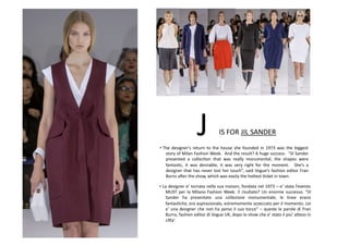 IS	
  FOR	
  JIL	
  SANDER	
  J	
  
• La	
  designer	
  e’	
  tornata	
  nella	
  sua	
  maison,	
  fondata	
  nel	
  1973	
  –	
  e’	
  stata	
  l’evento	
  
MUST	
  per	
  la	
  Milano	
  Fashion	
  Week.	
  Il	
  risultato?	
  Un	
  enorme	
  successo.	
  “Jil	
  
Sander	
   ha	
   presentato	
   una	
   collezione	
   monumentale;	
   le	
   linee	
   erano	
  
fantasBche,	
  era	
  aspirazionale,	
  estremamente	
  azzeccato	
  per	
  il	
  momento.	
  Lei	
  
e’	
  una	
  designer	
  che	
  non	
  ha	
  perso	
  il	
  suo	
  tocco”	
  –	
  queste	
  le	
  parole	
  di	
  Fran	
  
Burns,	
  fashion	
  editor	
  di	
  Vogue	
  UK,	
  dopo	
  lo	
  show	
  che	
  e’	
  stato	
  il	
  piu’	
  a8eso	
  in	
  
ci8a’.	
  
• The	
   designer’s	
   return	
   to	
   the	
   house	
   she	
   founded	
   in	
   1973	
   was	
   the	
   biggest	
  
story	
  of	
  Milan	
  Fashion	
  Week.	
  	
  And	
  the	
  result?	
  A	
  huge	
  success.	
  	
  “Jil	
  Sander	
  
presented	
   a	
   collecBon	
   that	
   was	
   really	
   monumental;	
   the	
   shapes	
   were	
  
fantasBc,	
   it	
   was	
   desirable,	
   it	
   was	
   very	
   right	
   for	
   the	
   moment.	
   	
   She’s	
   a	
  
designer	
  that	
  has	
  never	
  lost	
  her	
  touch”,	
  said	
  Vogue’s	
  fashion	
  editor	
  Fran	
  
Burns	
  arer	
  the	
  show,	
  which	
  was	
  easily	
  the	
  ho8est	
  Bcket	
  in	
  town.	
  
 