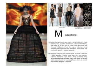 IS	
  FOR	
  MESH	
  M	
  
• To	
  balance	
  that	
  sweet	
  tooth,	
  came	
  mesh.	
  	
  It	
  started	
  in	
  New	
  York	
  –	
  look	
  
to	
  Helmut	
  Lang,	
  Jason	
  Wu,	
  Tess	
  Giberson,	
  Catherine	
  Malandrino	
  –	
  
and	
   ended	
   up	
   in	
   Paris	
   care	
   of	
   Celine,	
   Stella	
   McCartney	
   and	
  
Alexander	
   McQueen,	
   whose	
   bee-­‐inspired	
   collecBon	
   came	
  
complete	
   with	
   honeycomb	
   mesh	
   fabricaBons,	
   from	
   corsets	
   and	
  
crinolines	
  to	
  specially	
  –	
  designed	
  jacquards.	
  
• Per	
  bilanciare	
  quel	
  gusto	
  dolce,	
  arrivano	
  le	
  reB.	
  	
  E’	
  iniziato	
  a	
  New	
  York	
  
–	
   basta	
   guardare	
   a	
   Helmut	
   Lang,	
   Jason	
   Wu,	
   Tess	
   Giberson,	
  
Catherine	
   Malandrino	
   –	
   per	
   ﬁnire	
   a	
   Parigi	
   con	
   Celine,	
   Stella	
  
McCartney	
  e	
  Alexander	
  McQueen,	
  che	
  si	
  sono	
  ispiraB	
  alle	
  api	
  per	
  
le	
  loro	
  collezioni	
  con	
  le	
  reB	
  usate	
  come	
  fossero	
  alveari,	
  dai	
  corseV	
  
alle	
  crinoline	
  –	
  disegnate	
  in	
  jacquards.	
  
Jason Wu Stella
McCartney
Alexander
McQueen
 