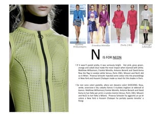 IS	
  FOR	
  NEON	
  N	
  • If	
  it	
  wasn’t	
  pastel	
  pre8y,	
  it	
  was	
  seriously	
  bright.	
   	
  Hot	
  pink,	
  grass	
  green,	
  
orange	
  and	
  cobalt	
  blue	
  made	
  the	
  most	
  impact	
  when	
  teamed	
  with	
  white.	
  
Ma8hew	
  Williamson,	
  Frankie	
  Morello,	
  Antonio	
  Berardi	
  and	
  David	
  Koma	
  
ﬂew	
  the	
  ﬂag	
  in	
  London	
  while	
  Versus,	
  Ports	
  1961,	
  Missoni	
  and	
  No21	
  did	
  
so	
  in	
  Milan.	
  	
  Proenza	
  Schouler	
  injected	
  some	
  colour	
  into	
  the	
  proceedings	
  
in	
  New	
  York	
  and	
  Hussein	
  Chalayan	
  made	
  us	
  reach	
  for	
  the	
  shades	
  in	
  Paris.	
  
• Se	
   non	
   sono	
   colori	
   pastello,	
   allora	
   son	
   davvero	
   colori	
   SHOCKING.	
   Rosa,	
  
verde,	
  arancione	
  e	
  blu	
  cobalto	
  hanno	
  il	
  risultato	
  migliore	
  se	
  abbinaB	
  al	
  
bianco.	
  Ma8hew	
  Williamson,Frankie	
  Morello,	
  Antonio	
  Berardi	
  and	
  David	
  
Koma	
  lo	
  han	
  fa8o	
  per	
  primi	
  a	
  Londra	
  mentre	
  Versus,	
  Ports	
  1961,	
  Missoni	
  
and	
  No21	
  lo	
  han	
  fa8o	
  a	
  Milano.	
  	
  Proenza	
  Schouler	
  ha	
  aggiunto	
  un	
  po	
  di	
  
colore	
   a	
   New	
   York	
   e	
   Hussein	
   Chalayan	
   ha	
   portato	
   queste	
   tonalita’	
   a	
  
Parigi.	
  
Ports 1961 ProenzaMattew
Williamson
Frankie Morello
Schouler
 