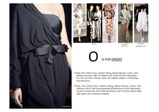 IS	
  FOR	
  ORIENT	
  O	
  
• Prada,	
  Etro,	
  Emilio	
  Pucci,	
  Huishan	
  Zhang,	
  Roland	
  Mouret,	
  Lanvin,	
  John	
  
Galliano	
  and	
  Ports	
  1961	
  all	
  looked	
  to	
  the	
  Orient	
  for	
  their	
  InspiraBon	
  –	
  
be	
   it	
   for	
   obi	
   belts,	
   Kimono	
   styles	
   and	
   origami	
   shapes	
   or	
   enchanBng	
  
and	
  vivid	
  prints.	
  
• Prada,	
   Etro,	
   Emilio	
   Pucci,	
   Huishan	
   Zhang,	
   Roland	
   Mouret,	
   Lanvin,	
   John	
  
Galliano	
  e	
  Ports	
  1961	
  hanno	
  guardato	
  all’Oriente	
  per	
  la	
  loro	
  ispirazione	
  –	
  
sia	
  per	
  le	
  cinture	
  obi,	
  per	
  lo	
  sBle	
  dei	
  kimono	
  e	
  per	
  le	
  forme	
  origami	
  degli	
  
abiB	
  oppure	
  per	
  le	
  stampe	
  variopinte.	
  
Etro Emilio John
Galliano
Lanvin
Pucci
 