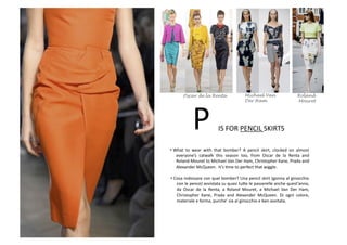 IS	
  FOR	
  PENCIL	
  SKIRTS	
  P	
  
• What	
   to	
   wear	
   with	
   that	
   bomber?	
   A	
   pencil	
   skirt,	
   clocked	
   on	
   almost	
  
everyone’s	
   catwalk	
   this	
   season	
   too,	
   from	
   Oscar	
   de	
   la	
   Renta	
   and	
  
Roland	
  Mouret	
  to	
  Michael	
  Van	
  Der	
  Ham,	
  Christopher	
  Kane,	
  Prada	
  and	
  
Alexander	
  McQueen.	
  	
  It’s	
  Bme	
  to	
  perfect	
  that	
  wiggle.	
  
• Cosa	
  indossare	
  con	
  quel	
  bomber?	
  Una	
  pencil	
  skirt	
  (gonna	
  al	
  ginocchio	
  
con	
  le	
  pence)	
  avvistata	
  su	
  quasi	
  tu8e	
  le	
  passerelle	
  anche	
  quest’anno,	
  
da	
   Oscar	
   de	
   la	
   Renta,	
   a	
   Roland	
   Mouret,	
   a	
   Michael	
   Van	
   Der	
   Ham,	
  
Christopher	
   Kane,	
   Prada	
   and	
   Alexander	
   McQueen.	
   Di	
   ogni	
   colore,	
  
materiale	
  e	
  forma,	
  purche’	
  sia	
  al	
  ginocchio	
  e	
  ben	
  avvitata.	
  
Roland
Mouret
Oscar de la Renta Michael Van
Der Ham
 