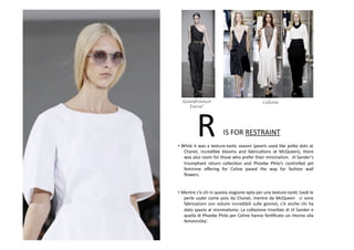 IS	
  FOR	
  RESTRAINT	
  R	
  • While	
  it	
  was	
  a	
  texture-­‐tasBc	
  season	
  (pearls	
  used	
  like	
  polka	
  dots	
  at	
  
Chanel,	
   incredible	
   blooms	
   and	
   fabricaBons	
   at	
   McQueen),	
   there	
  
was	
  also	
  room	
  for	
  those	
  who	
  prefer	
  their	
  minimalism.	
  	
  Jil	
  Sander’s	
  
triumphant	
   return	
   collecBon	
   and	
   Phoebe	
   Philo’s	
   controlled	
   yet	
  
feminine	
   oﬀering	
   for	
   Celine	
   paved	
   the	
   way	
   for	
   fashion	
   wall	
  
ﬂowers.	
  
• Mentre	
  c’e	
  chi	
  in	
  questa	
  stagione	
  opta	
  per	
  una	
  texture-­‐tasBc	
  (vedi	
  le	
  
perle	
  usate	
  come	
  pois	
  da	
  Chanel,	
  mentre	
  da	
  McQueen	
   	
  ci	
  sono	
  
fabricazioni	
   con	
   volumi	
   incredibili	
   sulle	
   gonne),	
   c'è	
   anche	
   chi	
   ha	
  
dato	
  spazio	
  al	
  minimalismo.	
  La	
  collezione	
  trionfale	
  di	
  Jil	
  Sander	
  e	
  
quella	
  di	
  Phoebe	
  Philo	
  per	
  Celine	
  hanno	
  forBﬁcato	
  un	
  ritorno	
  alla	
  
femminilita’.	
  
Gianfranco
Ferre’
Celine
 