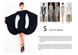 • This	
  was	
  the	
  decade	
  that	
  underpinned	
  the	
  whole	
  of	
  fashion	
  month	
  –	
  be	
  in	
  the	
  
sci-­‐ﬁ	
   sense	
   (see	
   Markus	
   Lupfer,	
   Teatum	
   Jones,	
   Eudon	
   Choi,	
   Thomas	
   Tait,	
  
AnBpodium	
  to	
  name	
  but	
  just	
  a	
  few),	
  the	
  colourful	
  and	
  fun	
  sense	
  (Moschino,	
  
Louis	
  Vui8on,	
  Holly	
  Fulton),	
  or	
  the	
  more	
  sophisBcated	
  Hitchcock	
  sense	
  (Tom	
  
Ford,	
  Gucci).	
  
• 	
  Questo	
  è	
  stato	
  il	
  decennio	
  che	
  ha	
  sostenuto	
  tu8o	
  il	
  mese	
  della	
  moda	
  –	
  nel	
  
senso	
  scenBﬁco	
  (vedi	
  Markus	
  Lupfer,	
  Teatum	
  Jones,	
  Eudon	
  Choi,	
  Thomas	
  	
  Tait,	
  
AnBpodium	
  per	
  citarne	
  solo	
  alcuni),	
  il	
  senso	
  colorato	
  e	
  divertente	
  (Moschino,	
  
Louis	
   Vui8on,	
   Holly	
   Fulton),	
   o	
   il	
   senso	
   più	
   soﬁsBcato	
   Hitchcock	
   (Tom	
   Ford,	
  
Gucci).	
  
Eudon
Choi
Tom
Ford
Eudon Choi Moschino
IS	
  FOR	
  THE	
  SIXSTIES	
  S	
  
 