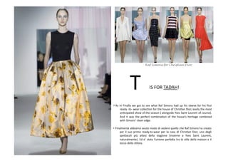 • As	
  in	
  Finally	
  we	
  got	
  to	
  see	
  what	
  Raf	
  Simons	
  had	
  up	
  his	
  sleeve	
  for	
  his	
  ﬁrst	
  
ready	
  -­‐to-­‐	
  wear	
  collecBon	
  for	
  the	
  house	
  of	
  ChrisBan	
  Dior,	
  easily	
  the	
  most	
  
anBcipated	
  show	
  of	
  the	
  season	
  (	
  alongside	
  Yves	
  Saint	
  Laurent	
  of	
  course).	
  
And	
   it	
   was	
   the	
   perfect	
   combinaBon	
   of	
   the	
   house’s	
   heritage	
   combined	
  
with	
  Simons’	
  clean	
  edge.	
  
• Finalmente	
  abbiamo	
  avuto	
  modo	
  di	
  vedere	
  quello	
  che	
  Raf	
  Simons	
  ha	
  creato	
  
per	
   il	
   suo	
   primo	
   ready-­‐to-­‐wear	
   per	
   la	
   casa	
   di	
   ChrisBan	
   Dior,	
   uno	
   degli	
  
spe8acoli	
   più	
   a8esi	
   della	
   stagione	
   (insieme	
   a	
   Yves	
   Saint	
   Laurent,	
  
naturalmente).	
  Ed	
  e’	
  stata	
  l’unione	
  perfe8a	
  tra	
  lo	
  sBle	
  della	
  maison	
  e	
  il	
  
tocco	
  dello	
  sBlista.	
  
IS	
  FOR	
  TADAH!	
  T	
  
Raf Simons for Christian Dior
 