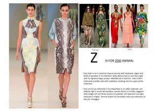 • Issa	
  took	
  us	
  on	
  a	
  sartorial	
  tropical	
  journey	
  with	
  elephants,	
  Bgers	
  and	
  
	
  	
  birds	
  of	
  paradise	
  in	
  its	
  collecBon,	
  while	
  Kenzo	
  took	
  us	
  into	
  the	
  jungle	
  
	
  	
  with	
  its	
  signature	
  Bger	
  jumper	
  reworked	
  ad	
  a	
  new	
  knit.	
  	
  Even	
  Erdem	
  
	
  	
  embraced	
  a	
  wilder	
  side	
  with	
  snakeskin	
  sneaking	
  into	
  his	
  super	
  pre8y	
  
	
  	
  collecBon.	
  
IS	
  FOR	
  ZOO	
  ANIMAL	
  Z	
  
• Issa	
  con	
  la	
  sua	
  collezione	
  ci	
  ha	
  trasportato	
  in	
  un	
  safari	
  tropicale,	
  con	
  
	
  	
  elefanB,	
  Bgri	
  e	
  uccelli	
  del	
  paradiso,	
  mentre	
  Kenzo	
  ci	
  ha	
  fa8o	
  viaggiare	
  
	
  	
  nella	
  jungla	
  con	
  una	
  ﬁrma	
  incisiva	
  sui	
  pullover	
  che	
  riportano	
  una	
  Bgre	
  
	
  	
  realizzata	
  a	
  maglia.	
  	
  Persino	
  Erdem	
  ha	
  introdo8o	
  nella	
  sua	
  collezione	
  un	
  
	
  	
  lato	
  piu’	
  selvaggio.	
  
IssaKenzo
 