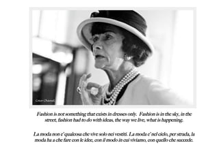 Fashion is not something that exists in dresses only. Fashion is in the sky, in the
street, fashion had to do with ideas, the way we live, what is happening.
La moda non e’ qualcosa che vive solo nei vestiti. La moda e’ nel cielo, per strada, la
moda ha a che fare con le idee, con il modo in cui viviamo, con quello che succede.
Coco Chanel
 