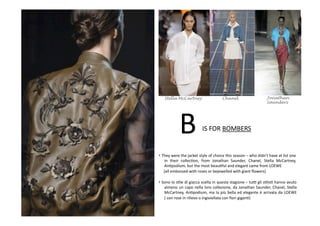 B	
  IS	
  FOR	
  BOMBERS	
  
• They	
  were	
  the	
  jacket	
  style	
  of	
  choice	
  this	
  season	
  –	
  who	
  didn’t	
  have	
  at	
  list	
  one	
  
in	
   their	
   collecBon,	
   from	
   Jonathan	
   Saunder,	
   Chanel,	
   Stella	
   McCartney,	
  
AnBpodium,	
  but	
  the	
  most	
  beauBful	
  and	
  elegant	
  came	
  from	
  LOEWE	
  	
  
	
  	
  	
  	
  	
  (all	
  embossed	
  with	
  roses	
  or	
  bejewelled	
  with	
  giant	
  ﬂowers)	
  
• Sono	
  lo	
  sBle	
  di	
  giacca	
  scelta	
  in	
  questa	
  stagione	
  –	
  tuV	
  gli	
  sBlisB	
  hanno	
  avuto	
  
almeno	
  un	
  capo	
  nella	
  loro	
  collezione,	
  da	
  Jonathan	
  Saunder,	
  Chanel,	
  Stella	
  
McCartney,	
  AnBpodium,	
  ma	
  la	
  più	
  bella	
  ed	
  elegante	
  è	
  arrivata	
  da	
  LOEWE	
  
(	
  con	
  rose	
  in	
  rilievo	
  o	
  ingioiellata	
  con	
  ﬁori	
  giganB)	
  
JonathanChanelStella McCartney
Saunders
 