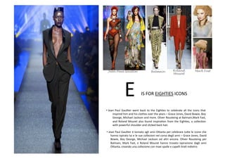 • Jean	
   Paul	
   GaulBer	
   went	
   back	
   to	
   the	
   EighBes	
   to	
   celebrate	
   all	
   the	
   icons	
   that	
  
inspired	
  him	
  and	
  his	
  clothes	
  over	
  the	
  years	
  –	
  Grace	
  Jones,	
  David	
  Bowie,	
  Boy	
  
George,	
  Michael	
  Jackson	
  and	
  more.	
  Oliver	
  Rousteing	
  at	
  Balmain,Mark	
  Fast,	
  
and	
  Roland	
  Mouret	
  also	
  found	
  inspiraBon	
  from	
  the	
  EighBes,	
  a	
  collecBon	
  
with	
  powerful	
  shoulder	
  and	
  slicked	
  back	
  hair.	
  
E	
  IS	
  FOR	
  EIGHTIES	
  ICONS	
  
• Jean	
  Paul	
  GaulBer	
  è	
  tornato	
  agli	
  anni	
  O8anta	
  per	
  celebrare	
  tu8e	
  le	
  icone	
  che	
  	
  
hanno	
  ispirato	
  lui	
  e	
  le	
  sue	
  collezioni	
  nel	
  corso	
  degli	
  anni	
  –	
  Grace	
  Jones,	
  David	
  
Bowie,	
   Boy	
   George,	
   Michael	
   Jackson	
   ed	
   altri	
   ancora.	
   Oliver	
   Rousteing	
   per	
  
Balmain,	
   Mark	
   Fast,	
   e	
   Roland	
   Mouret	
   hanno	
   trovato	
   ispirazione	
   dagli	
   anni	
  
O8anta,	
  creando	
  una	
  collezione	
  con	
  maxi	
  spalle	
  e	
  capelli	
  BraB	
  indietro.	
  
Jean Paul Gaultier Balmain Roland Mark Fast
Mouret
 