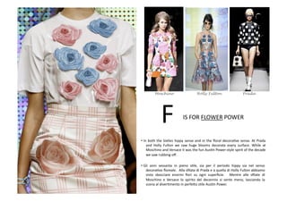 • In	
  both	
  the	
  SixBes	
  hippy	
  sense	
  and	
  in	
  the	
  ﬂoral	
  decoraBve	
  sense.	
  At	
  Prada	
  
and	
   Holly	
   Fulton	
   we	
   saw	
   huge	
   blooms	
   decorate	
   every	
   surface.	
   While	
   at	
  
Moschino	
  and	
  Versace	
  it	
  was	
  the	
  fun	
  AusBn	
  Power-­‐style	
  spirit	
  of	
  the	
  decade	
  
we	
  saw	
  rubbing	
  oﬀ.	
  
• Gli	
   anni	
   sessanta	
   in	
   pieno	
   sBle,	
   sia	
   per	
   il	
   periodo	
   hippy	
   sia	
   nel	
   senso	
  	
  	
  
decoraBvo	
  ﬂoreale.	
  	
  Alla	
  sﬁlata	
  di	
  Prada	
  e	
  a	
  quella	
  di	
  Holly	
  Fulton	
  abbiamo	
  
visto	
   sbocciare	
   enormi	
   ﬁori	
   su	
   ogni	
   superﬁcie.	
   	
   Mentre	
   alle	
   sﬁlate	
   di	
  
Moschino	
   e	
   Versace	
   lo	
   spirito	
   del	
   decennio	
   si	
   sente	
   meno,	
   lasciando	
   la	
  
scena	
  al	
  diverBmento	
  in	
  perfe8o	
  sBle	
  AusBn	
  Power.	
  
F	
  IS	
  FOR	
  FLOWER	
  POWER	
  
Moschino Holly Fulton Prada
 