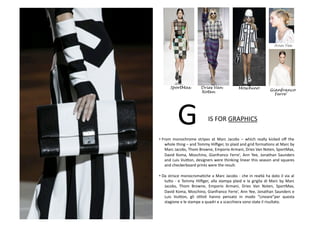 • From	
   monochrome	
   stripes	
   at	
   Marc	
   Jacobs	
   –	
   which	
   really	
   kicked	
   oﬀ	
   the	
  
whole	
  thing	
  –	
  and	
  Tommy	
  Hilﬁger,	
  to	
  plaid	
  and	
  grid	
  formaBons	
  at	
  Marc	
  by	
  
Marc	
  Jacobs,	
  Thom	
  Browne,	
  Emporio	
  Armani,	
  Dries	
  Van	
  Noten,	
  SportMax,	
  
David	
   Koma,	
   Moschino,	
   Gianfranco	
   Ferre’,	
   Ann	
   Yee,	
   Jonathan	
   Saunders	
  
and	
  Luis	
  Vui8on,	
  designers	
  were	
  thinking	
  linear	
  this	
  season	
  and	
  squares	
  
and	
  checkerboard	
  prints	
  were	
  the	
  result.	
  
• Da	
  strisce	
  monocromaBche	
  a	
  Marc	
  Jacobs	
  -­‐	
  che	
  in	
  realtà	
  ha	
  dato	
  il	
  via	
  al	
  
tu8o	
  -­‐	
  e	
  Tommy	
  Hilﬁger,	
  alla	
  stampa	
  plaid	
  e	
  la	
  griglia	
  di	
  Marc	
  by	
  Marc	
  
Jacobs,	
   Thom	
   Browne,	
   Emporio	
   Armani,	
   Dries	
   Van	
   Noten,	
   SportMax,	
  
David	
  Koma,	
  Moschino,	
  Gianfranco	
  Ferre’,	
  Ann	
  Yee,	
  Jonathan	
  Saunders	
  e	
  
Luis	
   Vui8on,	
   gli	
   sBlisB	
   hanno	
   pensato	
   in	
   modo	
   “Lineare”per	
   questa	
  
stagione	
  e	
  le	
  stampe	
  a	
  quadri	
  e	
  a	
  scacchiera	
  sono	
  state	
  il	
  risultato.	
  
IS	
  FOR	
  GRAPHICS	
  
Dries Van MoschinoSportMax
G	
  
Ann Yee
Noten Gianfranco
Ferre’
 