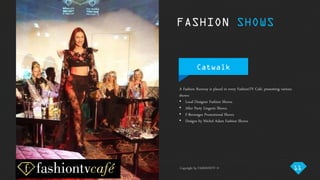 Copyright by FASHIONTV ©
FASHION SHOWS
A Fashion Runway is placed in every FashionTV Café, presenting various
shows:
• Local Designer Fashion Shows.
• After Party Lingerie Shows.
• F-Beverages Promotional Shows.
• Designs by Michel Adam Fashion Shows.
Catwalk
11Copyright by FASHIONTV ©
 