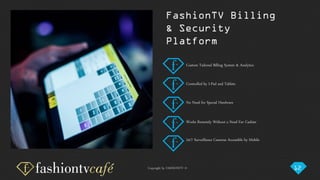 Copyright by FASHIONTV ©
Custom Tailored Billing System & Analytics
Controlled by I-Pad and Tablets
No Need for Special Hardware
Works Remotely Without a Need For Cashier
24/7 Surveillance Cameras Accessible by Mobile
FashionTV Billing
& Security
Platform
12
 