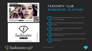 Copyright by FASHIONTV ©
A luxurious FashionTV Club card is printer ‘on the spot’ for the cafés
clients with their image.
The club card provides the member with discounts and promotions in
location.
The card is international, and valid in all of FashionTV location
worldwide & online.
The club members will receive ongoing promotions and update to their email
and SMS to their phones.
Loyalty program ‘blows retention through the roof!’ as the club members make
the café their ‘spot’.
FASHIONTV CLUB
MEMBERSHIP PLATFORM
14
 