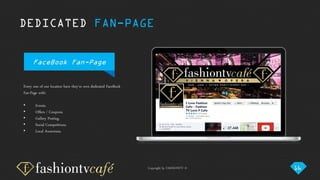 Copyright by FASHIONTV ©
DEDICATED FAN-PAGE
FaceBook Fan-Page
Every one of our location have they’re own dedicated FaceBook
Fan-Page with:
• Events.
• Offers / Coupons.
• Gallery Posting.
• Social Competitions.
• Local Awareness.
16
 