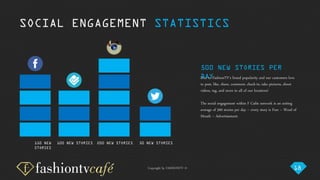 Copyright by FASHIONTV ©
SOCIAL ENGAGEMENT STATISTICS
100 NEW STORIES 200 NEW STORIES 50 NEW STORIES
Due to FashionTV’s brand popularity and our customers love
to post, like, share, comment, check-in, take pictures, shoot
videos, tag, and more in all of our locations!
The social engagement within F Cafés network is an exiting
average of 500 stories per day – every story is Free – Word of
Mouth – Advertisement.
500 NEW STORIES PER
DAY
150 NEW
STORIES
18
 